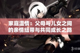 家庭温情：父母与儿女之间的亲情纽带与共同成长之路