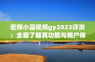 宏翔小蓝视频gy2023评测：全面了解其功能与用户体验