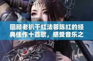 回顾老扒干红法蓉陈红的经典佳作十首歌，感受音乐之美