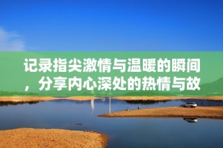 记录指尖激情与温暖的瞬间，分享内心深处的热情与故事