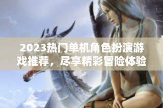 2023热门单机角色扮演游戏推荐，尽享精彩冒险体验