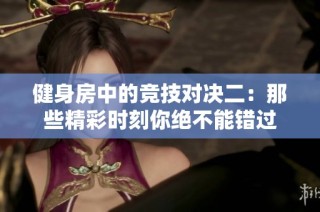 健身房中的竞技对决二：那些精彩时刻你绝不能错过