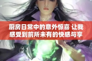 厨房日常中的意外惊喜 让我感受到前所未有的快感与享受