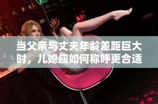 当父亲与丈夫年龄差距巨大时，儿媳应如何称呼更合适呢