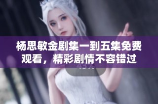 杨思敏金剧集一到五集免费观看，精彩剧情不容错过