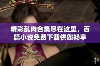精彩乱肉合集尽在这里，百篇小说免费下载供您畅享
