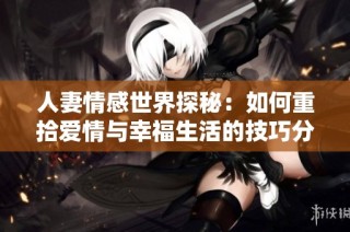 人妻情感世界探秘：如何重拾爱情与幸福生活的技巧分享