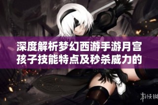 深度解析梦幻西游手游月宫孩子技能特点及秒杀威力的全面分析