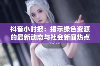 抖音小时报：揭示绿色资源的最新动态与社会新闻热点