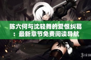 陈六何与沈轻舞的爱恨纠葛：最新章节免费阅读导航
