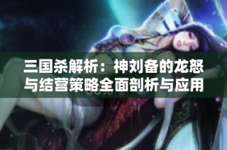 三国杀解析：神刘备的龙怒与结营策略全面剖析与应用指南