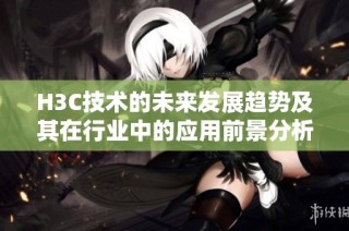 H3C技术的未来发展趋势及其在行业中的应用前景分析