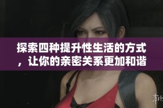 探索四种提升性生活的方式，让你的亲密关系更加和谐美满