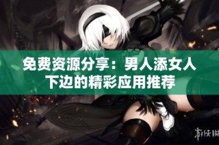 免费资源分享：男人添女人下边的精彩应用推荐