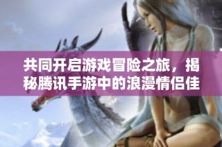 共同开启游戏冒险之旅，揭秘腾讯手游中的浪漫情侣佳作与情缘体验