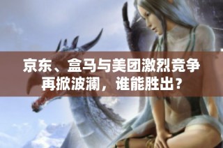 京东、盒马与美团激烈竞争再掀波澜，谁能胜出？