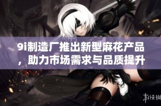 9i制造厂推出新型麻花产品，助力市场需求与品质提升的重要举措