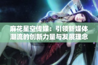 麻花星空传媒：引领新媒体潮流的创新力量与发展理念