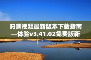 叼嘿视频最新版本下载指南—体验v3.41.02免费版新特性