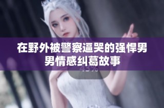 在野外被警察逼哭的强悍男男情感纠葛故事