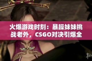 火爆游戏时刻：暴躁妹妹挑战老外，CSGO对决引爆全场