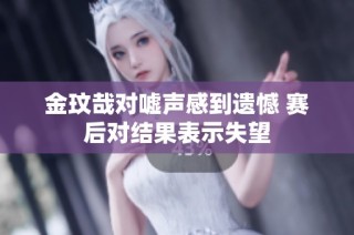 金玟哉对嘘声感到遗憾 赛后对结果表示失望