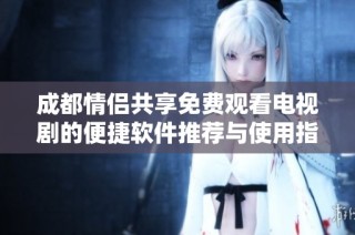 成都情侣共享免费观看电视剧的便捷软件推荐与使用指南