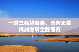 一对三强势突袭，勇者无畏挑战逆境全胜而归