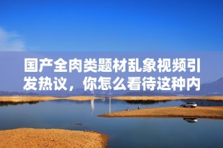 国产全肉类题材乱象视频引发热议，你怎么看待这种内容？