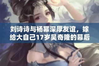 刘诗诗与杨幂深厚友谊，嫁给大自己17岁吴奇隆的幕后故事