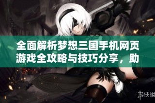 全面解析梦想三国手机网页游戏全攻略与技巧分享，助你成为群英传奇中的霸主