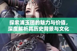 探索浦玉团的魅力与价值，深度解析其历史背景与文化意义