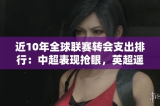 近10年全球联赛转会支出排行：中超表现抢眼，英超遥遥领先