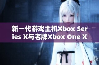 新一代游戏主机Xbox Series X与老牌Xbox One X详尽对比分析
