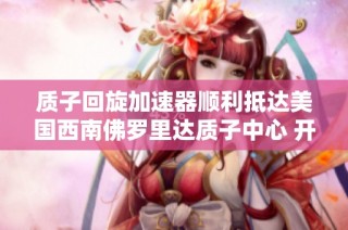 质子回旋加速器顺利抵达美国西南佛罗里达质子中心 开启精准癌症治疗新篇章