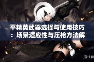 平精英武器选择与使用技巧：场景适应性与压枪方法解析
