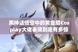 黑神话悟空中的黄金眉Cosplay大佬表现到底有多惊艳