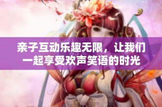 亲子互动乐趣无限，让我们一起享受欢声笑语的时光