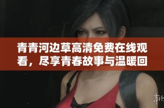 青青河边草高清免费在线观看，尽享青春故事与温暖回忆