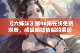《六姊妹》第40集在线免费观看，感受姐妹情深的温暖与感动