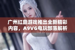 广州红鼎游戏推出全新精彩内容，A9VG电玩部落解析详尽游戏策略