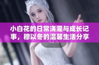 小白花的日常浇灌与成长记事，穆以冬的温馨生活分享