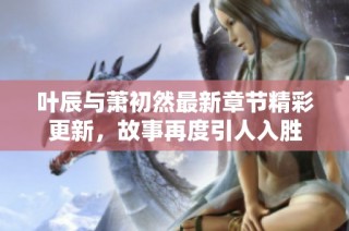 叶辰与萧初然最新章节精彩更新，故事再度引人入胜