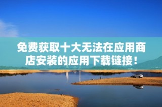 免费获取十大无法在应用商店安装的应用下载链接！