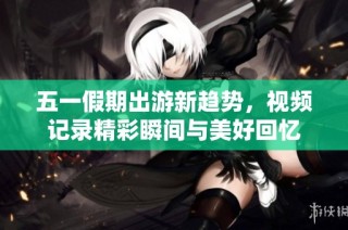 五一假期出游新趋势，视频记录精彩瞬间与美好回忆