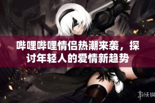 哔哩哔哩情侣热潮来袭，探讨年轻人的爱情新趋势