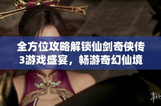 全方位攻略解锁仙剑奇侠传3游戏盛宴，畅游奇幻仙境