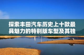 探索丰田汽车历史上十款最具魅力的特别版车型及其独特视觉风格