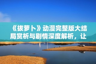 《拔萝卜》动漫完整版大结局赏析与剧情深度解析，让你一探究竟！