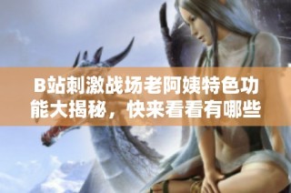 B站刺激战场老阿姨特色功能大揭秘，快来看看有哪些惊喜吧！